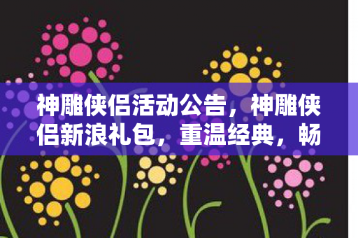 神雕侠侣活动公告，神雕侠侣新浪礼包，重温经典，畅享武侠世界