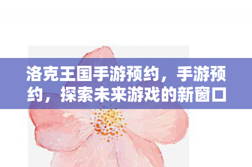 洛克王国手游预约,手游预约,探索未来游戏的新窗口 洛克王国手游预约,手游预约,探索未来游戏的新窗口