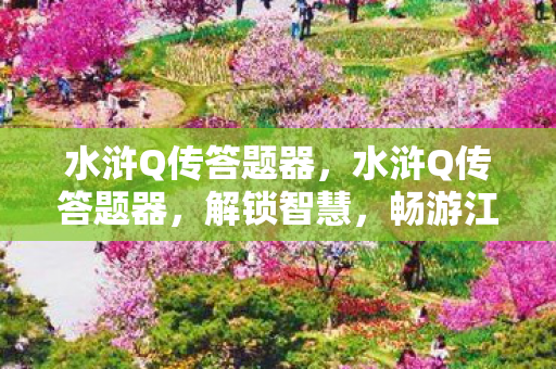 水浒Q传答题器,水浒Q传答题器,解锁智慧,畅游江湖 水浒Q传答题器,水浒Q传答题器,解锁智慧,畅游江湖