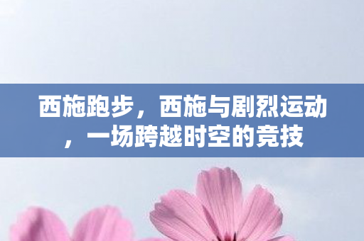 西施跑步,西施与剧烈运动,一场跨越时空的竞技 西施跑步,西施与剧烈运动,一场跨越时空的竞技