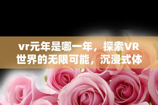 vr元年是哪一年,探索VR世界的无限可能,沉浸式体验的未来展望 vr元年是哪一年,探索VR世界的无限可能,沉浸式体验的未来展望