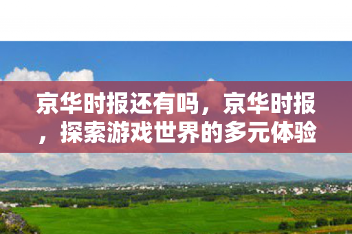 京华时报还有吗,京华时报,探索游戏世界的多元体验与社交互动 京华时报还有吗,京华时报,探索游戏世界的多元体验与社交互动