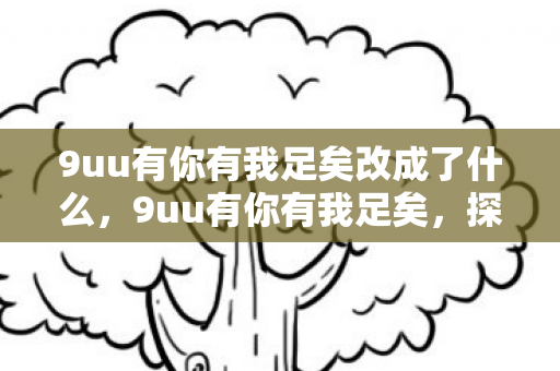 9uu有你有我足矣改成了什么,9uu有你有我足矣,探索虚拟世界的无限可能 9uu有你有我足矣改成了什么,9uu有你有我足矣,探索虚拟世界的无限可能