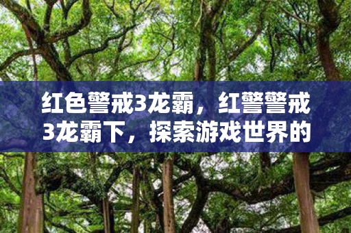 红色警戒3龙霸,红警警戒3龙霸下,探索游戏世界的深度与广度 红色警戒3龙霸,红警警戒3龙霸下,探索游戏世界的深度与广度
