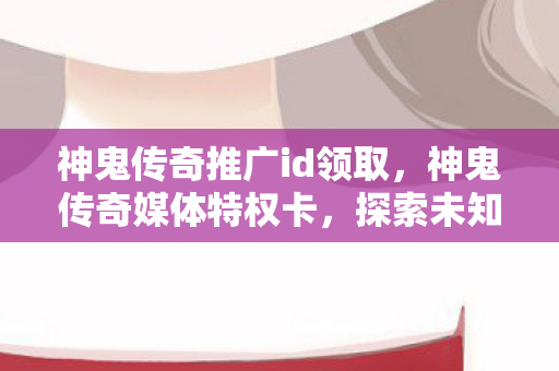 神鬼传奇推广id领取,神鬼传奇媒体特权卡,探索未知世界的奇幻之旅 神鬼传奇推广id领取,神鬼传奇媒体特权卡,探索未知世界的奇幻之旅
