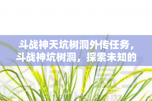 斗战神天坑树洞外传任务,斗战神坑树洞,探索未知的游戏秘境 斗战神天坑树洞外传任务,斗战神坑树洞,探索未知的游戏秘境