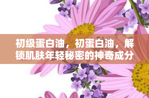 初级蛋白油，初蛋白油，解锁肌肤年轻秘密的神奇成分