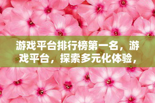 游戏平台排行榜第一名,游戏平台,探索多元化体验,尽享游戏乐趣 游戏平台排行榜第一名,游戏平台,探索多元化体验,尽享游戏乐趣