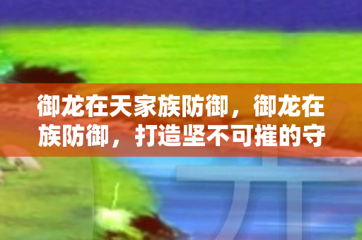 御龙在天家族防御,御龙在族防御,打造坚不可摧的守护壁垒 御龙在天家族防御,御龙在族防御,打造坚不可摧的守护壁垒