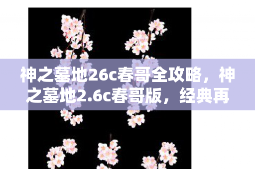 神之墓地26c春哥全攻略，神之墓地2.6c春哥版，经典再现，情怀与创新的完美融合