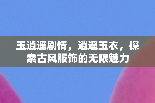 玉逍遥剧情,逍遥玉衣,探索古风服饰的无限魅力 玉逍遥剧情,逍遥玉衣,探索古风服饰的无限魅力