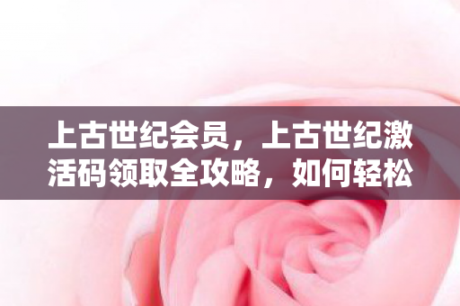 上古世纪会员,上古世纪激活码领取全攻略,如何轻松获取珍贵游戏礼包? 上古世纪会员,上古世纪激活码领取全攻略,如何轻松获取珍贵游戏礼包?