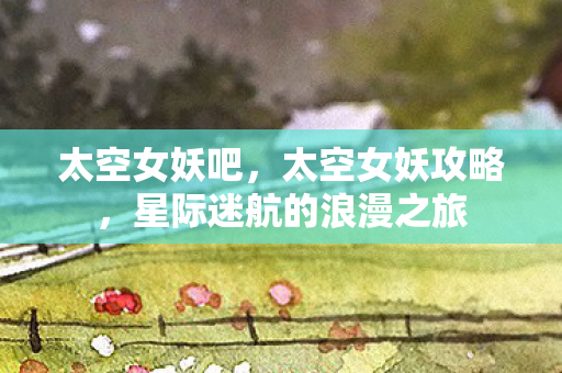 太空女妖吧,太空女妖攻略,星际迷航的浪漫之旅 太空女妖吧,太空女妖攻略,星际迷航的浪漫之旅