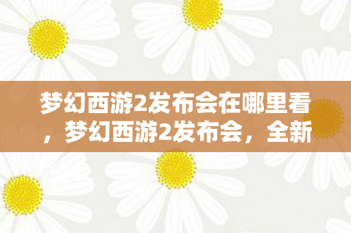 梦幻西游2发布会在哪里看,梦幻西游2发布会,全新游戏体验,引领玩家进入奇幻世界 梦幻西游2发布会在哪里看,梦幻西游2发布会,全新游戏体验,引领玩家进入奇幻世界