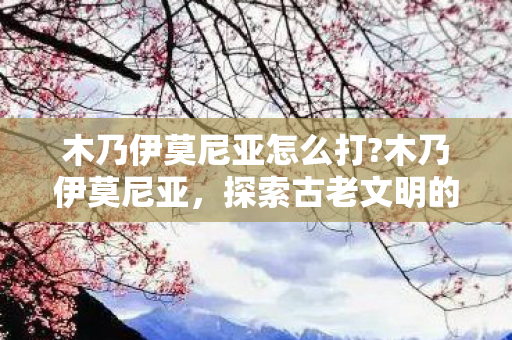 木乃伊莫尼亚怎么打?木乃伊莫尼亚,探索古老文明的神秘遗产 木乃伊莫尼亚怎么打?木乃伊莫尼亚,探索古老文明的神秘遗产