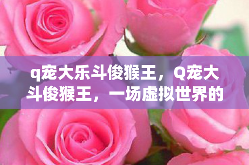 q宠大乐斗俊猴王,Q宠大斗俊猴王,一场虚拟世界的欢乐盛宴 q宠大乐斗俊猴王,Q宠大斗俊猴王,一场虚拟世界的欢乐盛宴