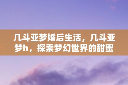 几斗亚梦婚后生活,几斗亚梦h,探索梦幻世界的甜蜜冒险 几斗亚梦婚后生活,几斗亚梦h,探索梦幻世界的甜蜜冒险