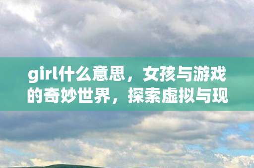 girl什么意思,女孩与游戏的奇妙世界,探索虚拟与现实交织的边界 girl什么意思,女孩与游戏的奇妙世界,探索虚拟与现实交织的边界