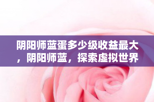 阴阳师蓝蛋多少级收益最大,阴阳师蓝,探索虚拟世界的深度与广度 阴阳师蓝蛋多少级收益最大,阴阳师蓝,探索虚拟世界的深度与广度