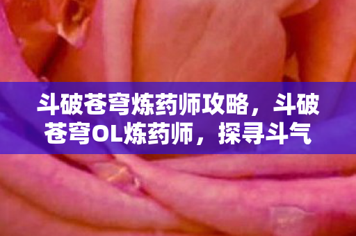 斗破苍穹炼药师攻略，斗破苍穹OL炼药师，探寻斗气大陆上的神秘职业