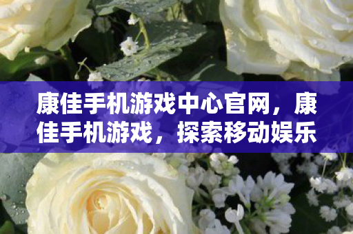 康佳手机游戏中心官网，康佳手机游戏，探索移动娱乐的新境界