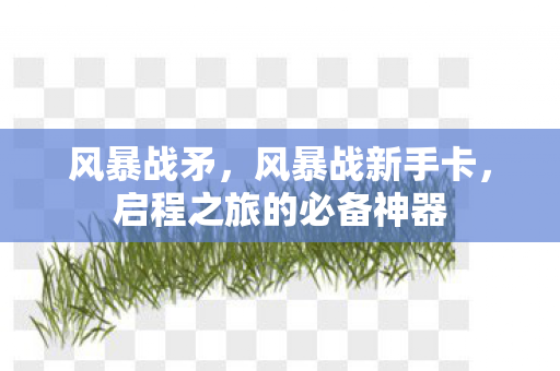 风暴战矛,风暴战新手卡,启程之旅的必备神器 风暴战矛,风暴战新手卡,启程之旅的必备神器