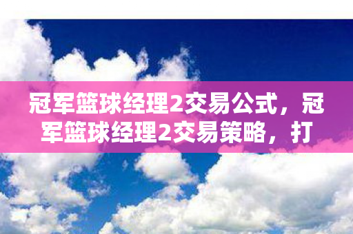 冠军篮球经理2交易公式,冠军篮球经理2交易策略,打造顶级球队,赢得荣耀之战 冠军篮球经理2交易公式,冠军篮球经理2交易策略,打造顶级球队,赢得荣耀之战