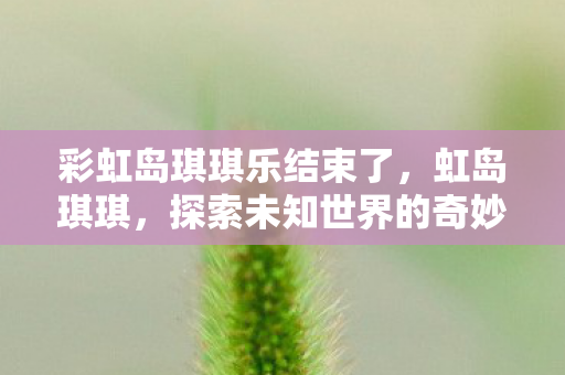 彩虹岛琪琪乐结束了,虹岛琪琪,探索未知世界的奇妙之旅 彩虹岛琪琪乐结束了,虹岛琪琪,探索未知世界的奇妙之旅