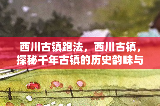 西川古镇跑法，西川古镇，探秘千年古镇的历史韵味与现代风情