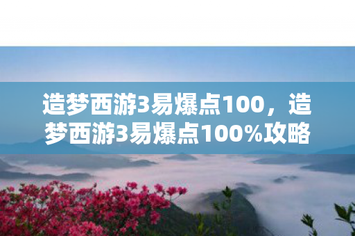 造梦西游3易爆点100，造梦西游3易爆点100%攻略，打造最强战斗力的秘诀