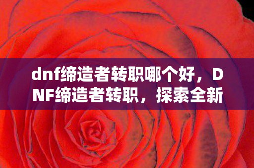 dnf缔造者转职哪个好,DNF缔造者转职,探索全新职业的魅力与潜力 dnf缔造者转职哪个好,DNF缔造者转职,探索全新职业的魅力与潜力