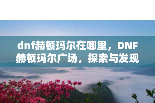 dnf赫顿玛尔在哪里,DNF赫顿玛尔广场,探索与发现 dnf赫顿玛尔在哪里,DNF赫顿玛尔广场,探索与发现