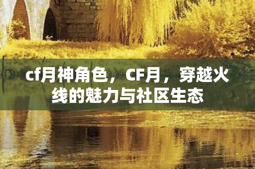 cf月神角色,CF月,穿越火线的魅力与社区生态 cf月神角色,CF月,穿越火线的魅力与社区生态