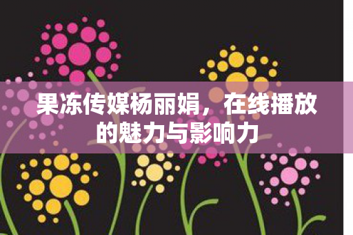 果冻传媒杨丽娟，在线播放的魅力与影响力