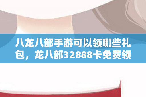 八龙八部手游可以领哪些礼包，龙八部32888卡免费领取，畅游经典，无需付费的奇幻之旅