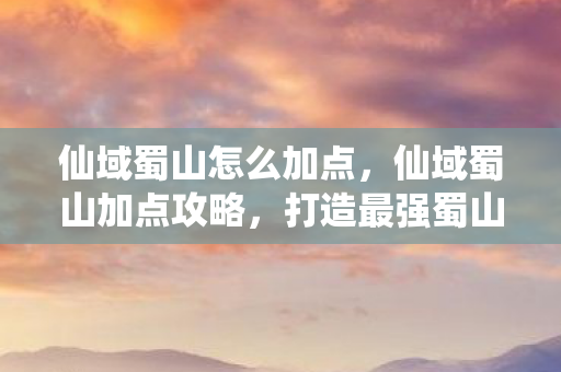 仙域蜀山怎么加点,仙域蜀山加点攻略,打造最强蜀山剑侠 仙域蜀山怎么加点,仙域蜀山加点攻略,打造最强蜀山剑侠