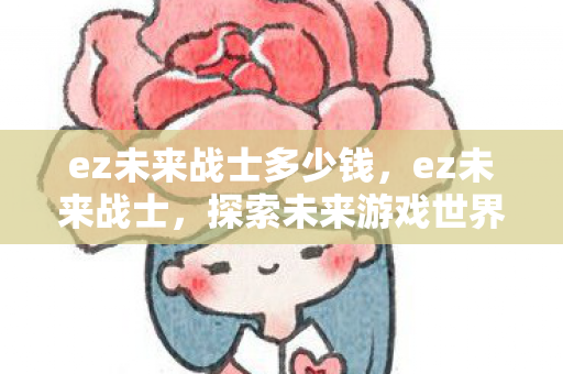 ez未来战士多少钱,ez未来战士,探索未来游戏世界的无限可能 ez未来战士多少钱,ez未来战士,探索未来游戏世界的无限可能