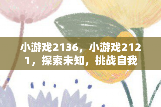 小游戏2136,小游戏2121,探索未知,挑战自我 小游戏2136,小游戏2121,探索未知,挑战自我
