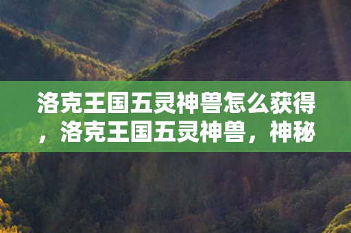 洛克王国五灵神兽怎么获得,洛克王国五灵神兽,神秘与力量的化身 洛克王国五灵神兽怎么获得,洛克王国五灵神兽,神秘与力量的化身