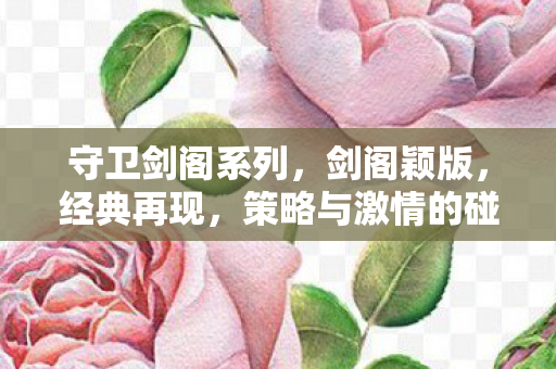 守卫剑阁系列,剑阁颖版,经典再现,策略与激情的碰撞 守卫剑阁系列,剑阁颖版,经典再现,策略与激情的碰撞