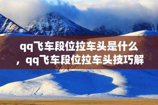 qq飞车段位拉车头是什么，qq飞车段位拉车头技巧解析，提升速度与过弯效率