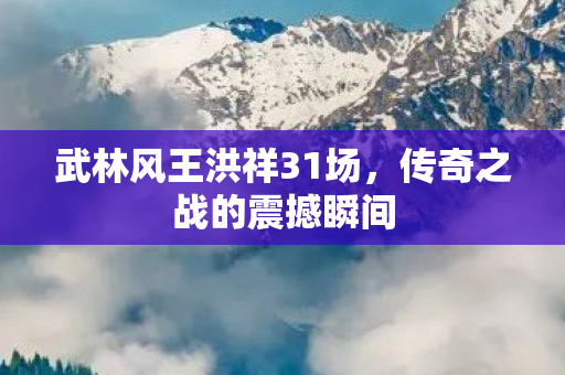 武林风王洪祥31场,传奇之战的震撼瞬间 武林风王洪祥31场,传奇之战的震撼瞬间