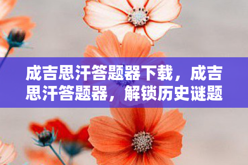 成吉思汗答题器下载,成吉思汗答题器,解锁历史谜题的智慧钥匙 成吉思汗答题器下载,成吉思汗答题器,解锁历史谜题的智慧钥匙