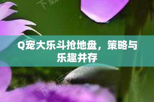 Q宠大乐斗抢地盘,策略与乐趣并存 Q宠大乐斗抢地盘,策略与乐趣并存