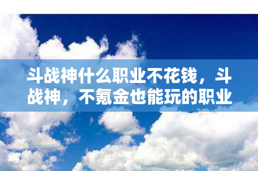 斗战神什么职业不花钱,斗战神,不氪金也能玩的职业推荐 斗战神什么职业不花钱,斗战神,不氪金也能玩的职业推荐