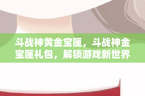 斗战神黄金宝匣，斗战神金宝匣礼包，解锁游戏新世界的钥匙