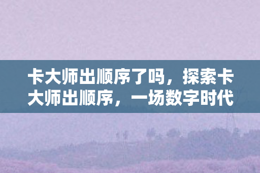 卡大师出顺序了吗,探索卡大师出顺序,一场数字时代的卡牌盛宴 卡大师出顺序了吗,探索卡大师出顺序,一场数字时代的卡牌盛宴