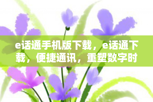 e话通手机版下载，e话通下载，便捷通讯，重塑数字时代沟通新体验