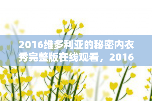 2016维多利亚的秘密内衣秀完整版在线观看,2016维多利亚的秘密内衣秀,一场视觉盛宴的全方位回顾 2016维多利亚的秘密内衣秀完整版在线观看,2016维多利亚的秘密内衣秀,一场视觉盛宴的全方位回顾