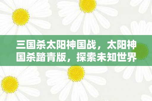 三国杀太阳神国战，太阳神国杀踏青版，探索未知世界的奇妙之旅